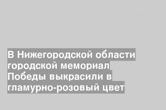 В Нижегородской области городской мемориал Победы выкрасили в гламурно-розовый цвет