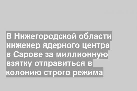 В Нижегородской области инженер ядерного центра в Сарове за миллионную взятку отправиться в колонию строго режима