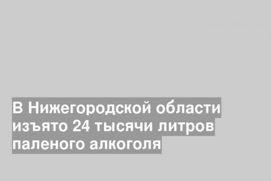 В Нижегородской области изъято 24 тысячи литров паленого алкоголя