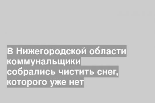 В Нижегородской области коммунальщики собрались чистить снег, которого уже нет