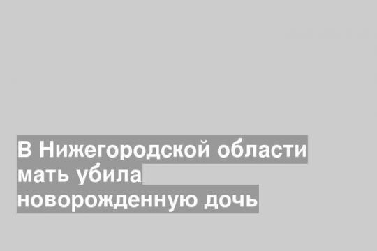 В Нижегородской области мать убила новорожденную дочь