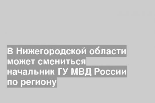 В Нижегородской области может смениться начальник ГУ МВД России по региону