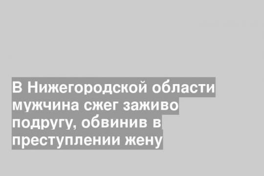 В Нижегородской области мужчина сжег заживо подругу, обвинив в преступлении жену
