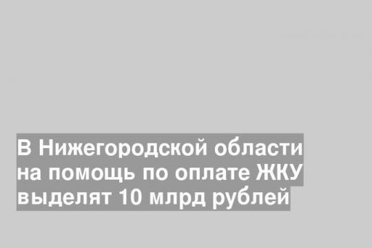 В Нижегородской области на помощь по оплате ЖКУ выделят 10 млрд рублей