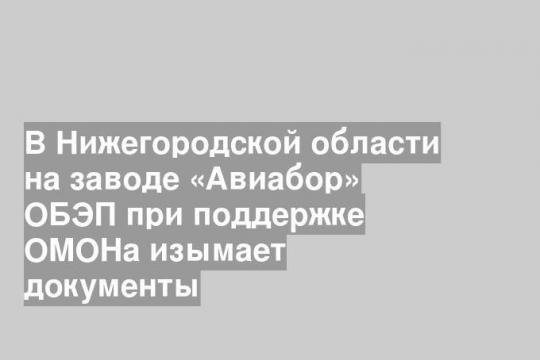 В Нижегородской области на заводе «Авиабор» ОБЭП при поддержке ОМОНа изымает документы