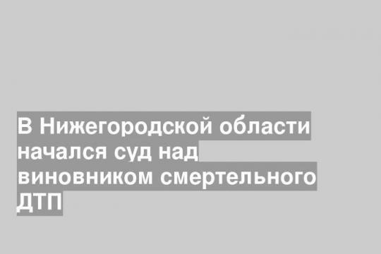 В Нижегородской области начался суд над виновником смертельного ДТП