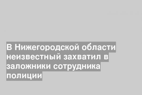 В Нижегородской области неизвестный захватил в заложники сотрудника полиции