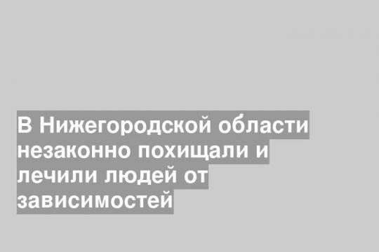 В Нижегородской области незаконно похищали и лечили людей от зависимостей