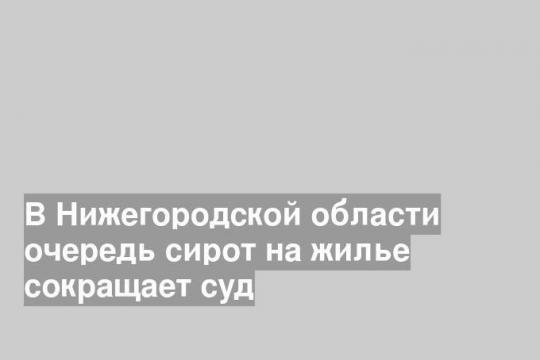 В Нижегородской области очередь сирот на жилье сокращает суд