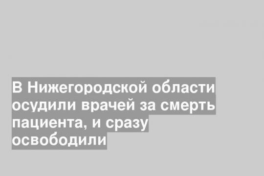 В Нижегородской области осудили врачей за смерть пациента, и сразу освободили