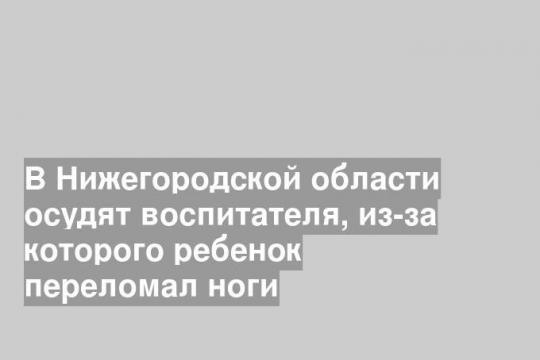 В Нижегородской области осудят воспитателя, из-за которого ребенок переломал ноги