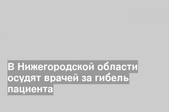 В Нижегородской области осудят врачей за гибель пациента