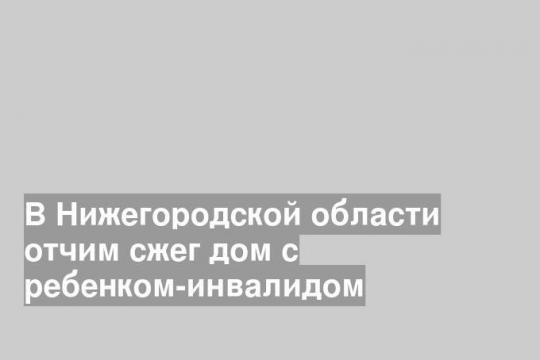 В Нижегородской области отчим сжег дом с ребенком-инвалидом