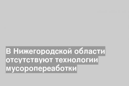 В Нижегородской области отсутствуют технологии мусоропереаботки