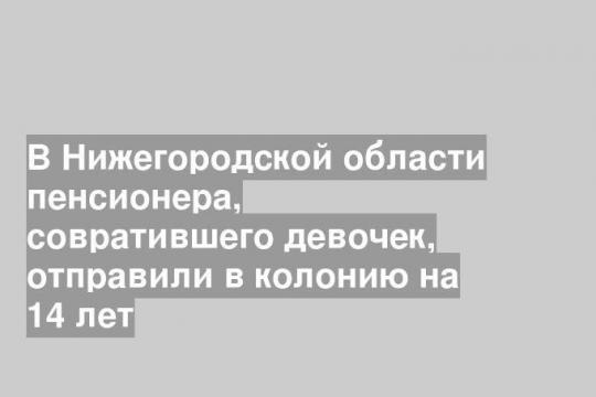 В Нижегородской области пенсионера, совратившего девочек, отправили в колонию на 14 лет