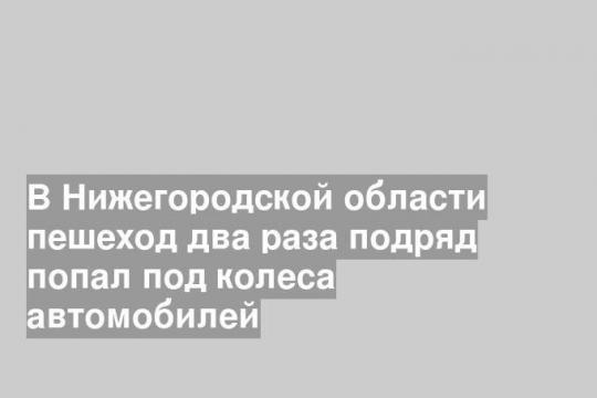 В Нижегородской области пешеход два раза подряд попал под колеса автомобилей