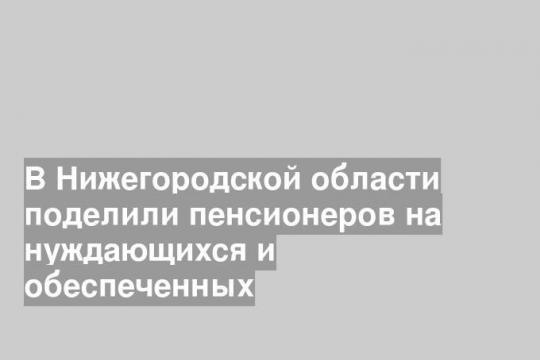 В Нижегородской области поделили пенсионеров на нуждающихся и обеспеченных