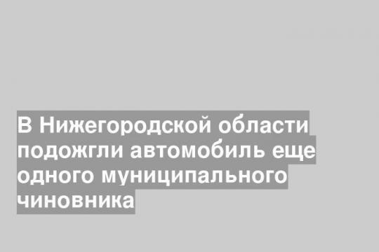 В Нижегородской области подожгли автомобиль еще одного муниципального чиновника