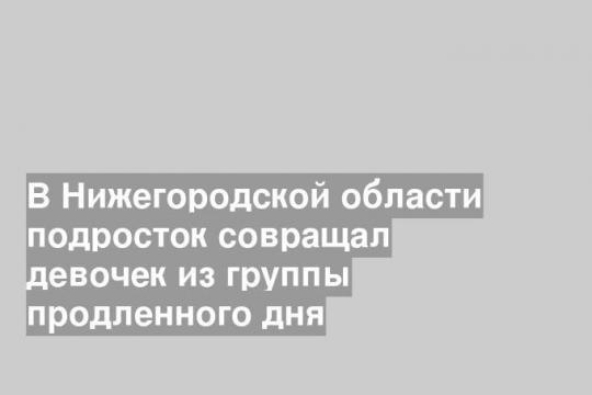 В Нижегородской области подросток совращал девочек из группы продленного дня