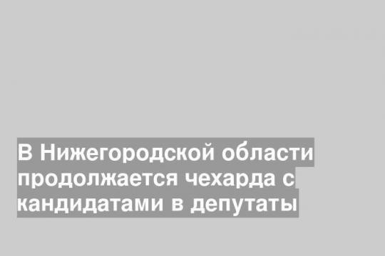 В Нижегородской области продолжается чехарда с кандидатами в депутаты
