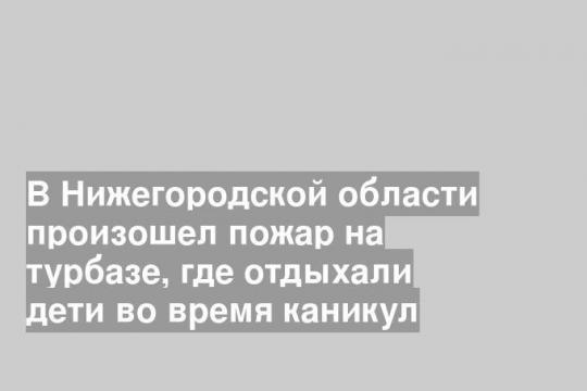 В Нижегородской области произошел пожар на турбазе, где отдыхали дети во время каникул