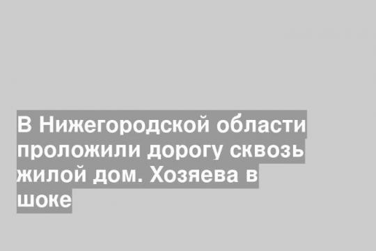 В Нижегородской области проложили дорогу сквозь жилой дом. Хозяева в шоке
