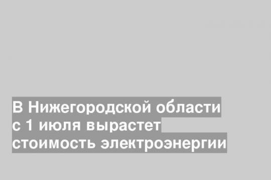 В Нижегородской области с 1 июля вырастет стоимость электроэнергии