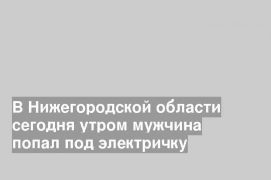 В Нижегородской области сегодня утром мужчина попал под электричку