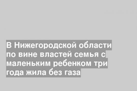 В Нижегородской области по вине властей семья с маленьким ребенком три года жила без газа