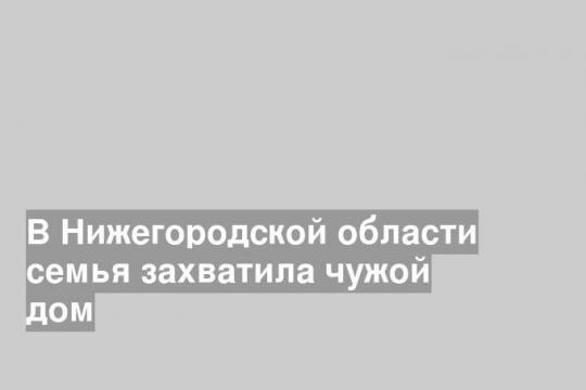 В Нижегородской области семья захватила чужой дом