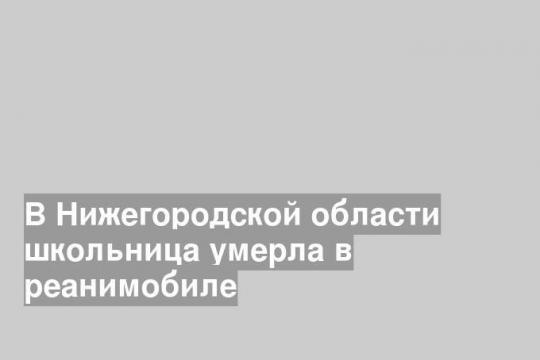 В Нижегородской области школьница умерла в реанимобиле
