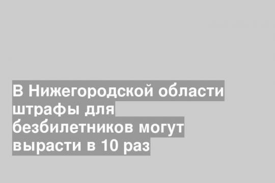 В Нижегородской области штрафы для безбилетников могут вырасти в 10 раз