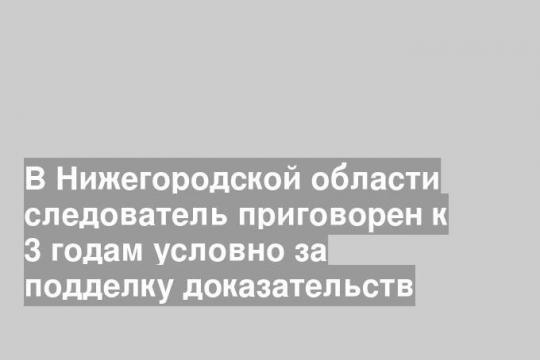 В Нижегородской области следователь приговорен к 3 годам условно за подделку доказательств