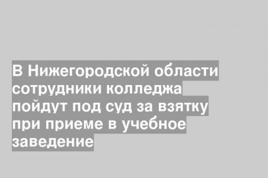 В Нижегородской области сотрудники колледжа пойдут под суд за взятку при приеме в учебное заведение