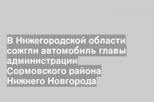В Нижегородской области сожгли автомобиль главы администрации Сормовского района Нижнего Новгорода