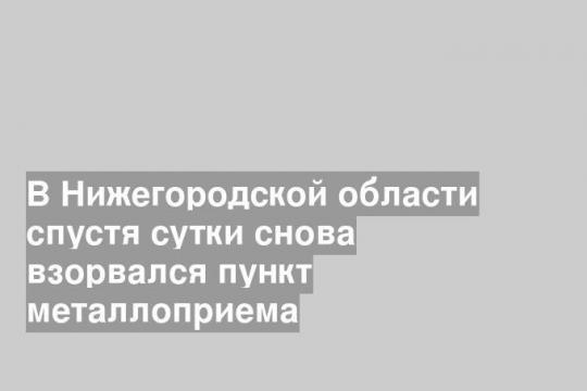 В Нижегородской области спустя сутки снова взорвался пункт металлоприема