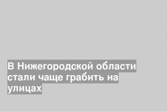 В Нижегородской области стали чаще грабить на улицах