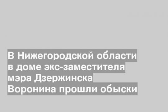 В Нижегородской области в доме экс-заместителя мэра Дзержинска Воронина прошли обыски