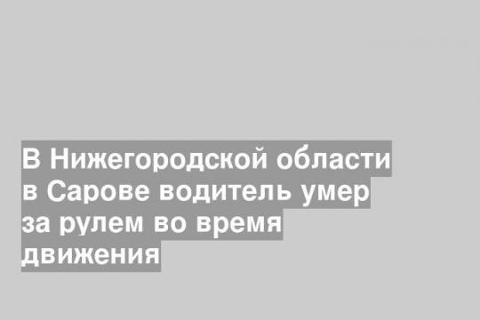 В Нижегородской области в Сарове водитель умер за рулем во время движения