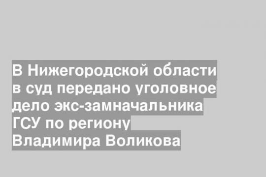 В Нижегородской области в суд передано уголовное дело экс-замначальника ГСУ по региону Владимира Воликова