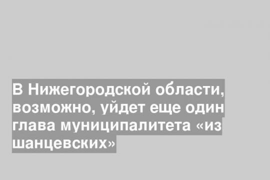 В Нижегородской области, возможно, уйдет еще один глава муниципалитета «из шанцевских»