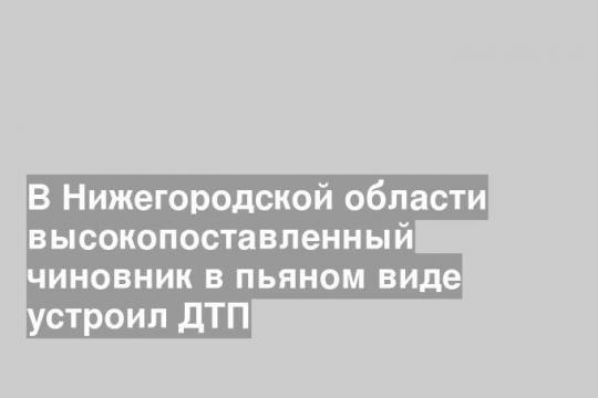 В Нижегородской области высокопоставленный чиновник в пьяном виде устроил ДТП