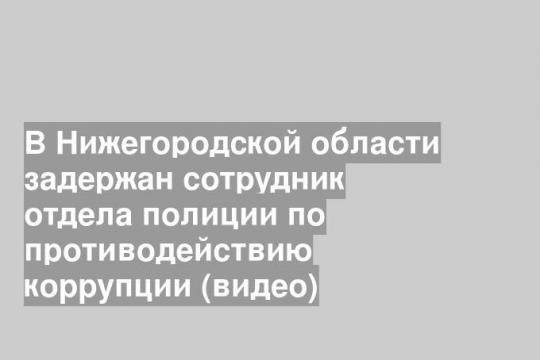 В Нижегородской области задержан сотрудник отдела полиции по противодействию коррупции (видео)