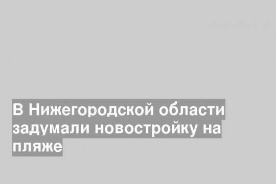 В Нижегородской области задумали новостройку на пляже
