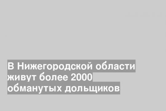 В Нижегородской области живут более 2000 обманутых дольщиков