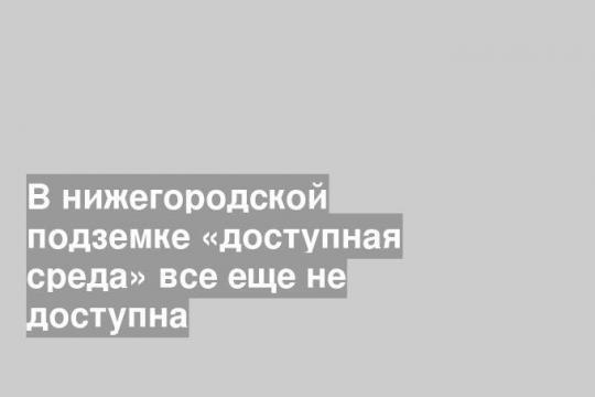 В нижегородской подземке «доступная среда» все еще не доступна