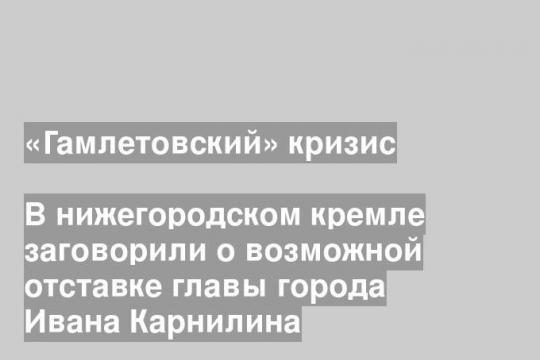 В нижегородском кремле заговорили о возможной отставке главы города Ивана Карнилина