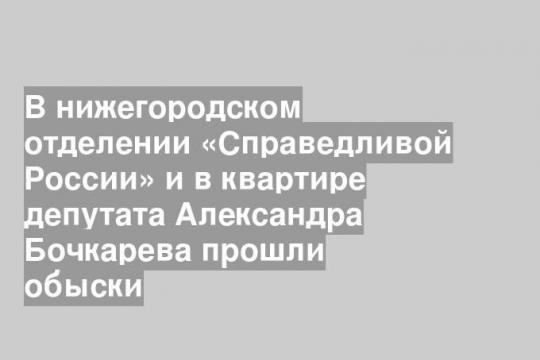 В нижегородском отделении «Справедливой России» и в квартире депутата Александра Бочкарева прошли обыски