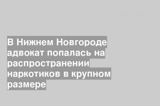 В Нижнем Новгороде адвокат попалась на распространении наркотиков в крупном размере