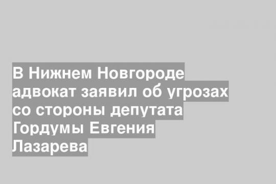В Нижнем Новгороде адвокат заявил об угрозах со стороны депутата Гордумы Евгения Лазарева